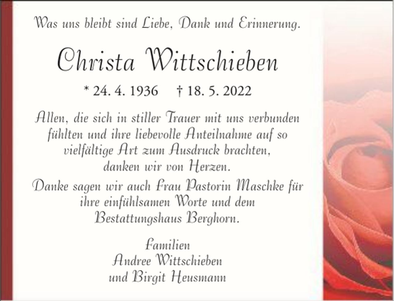 <p>Was uns bleibt sind Liebe, Dank und Erinnerung.</p><p>Christa Wittschieben<br />* 24. 4. 1936</p><p>† 18. 5. 2022</p><p>Allen, die sich in stiller Trauer mit uns verbunden<br />fühlten und ihre liebevolle Anteilnahme auf so<br />vielfältige Art zum Ausdruck brachten,<br />danken wir von Herzen.<br />Danke sagen wir auch Frau Pastorin Maschke für<br />ihre einfühlsamen Worte und dem<br />Bestattungshaus Berghorn.<br />Familien<br />Andree Wittschieben<br />und Birgit Heusmann</p>