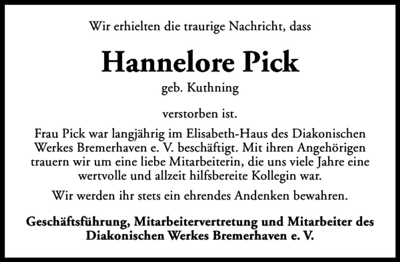 <p>Wir erhielten die traurige Nachricht, dass</p><p>Hannelore Pick<br />geb. Kuthning</p><p>verstorben ist.<br />Frau Pick war langjährig im Elisabeth-Haus des Diakonischen<br />Werkes Bremerhaven e. V. beschäftigt. Mit ihren Angehörigen<br />trauern wir um eine liebe Mitarbeiterin, die uns viele Jahre eine<br />wertvolle und allzeit hilfsbereite Kollegin war.<br />Wir werden ihr stets ein ehrendes Andenken bewahren.<br />Geschäftsführung, Mitarbeitervertretung und Mitarbeiter des<br />Diakonischen Werkes Bremerhaven e. V.</p>