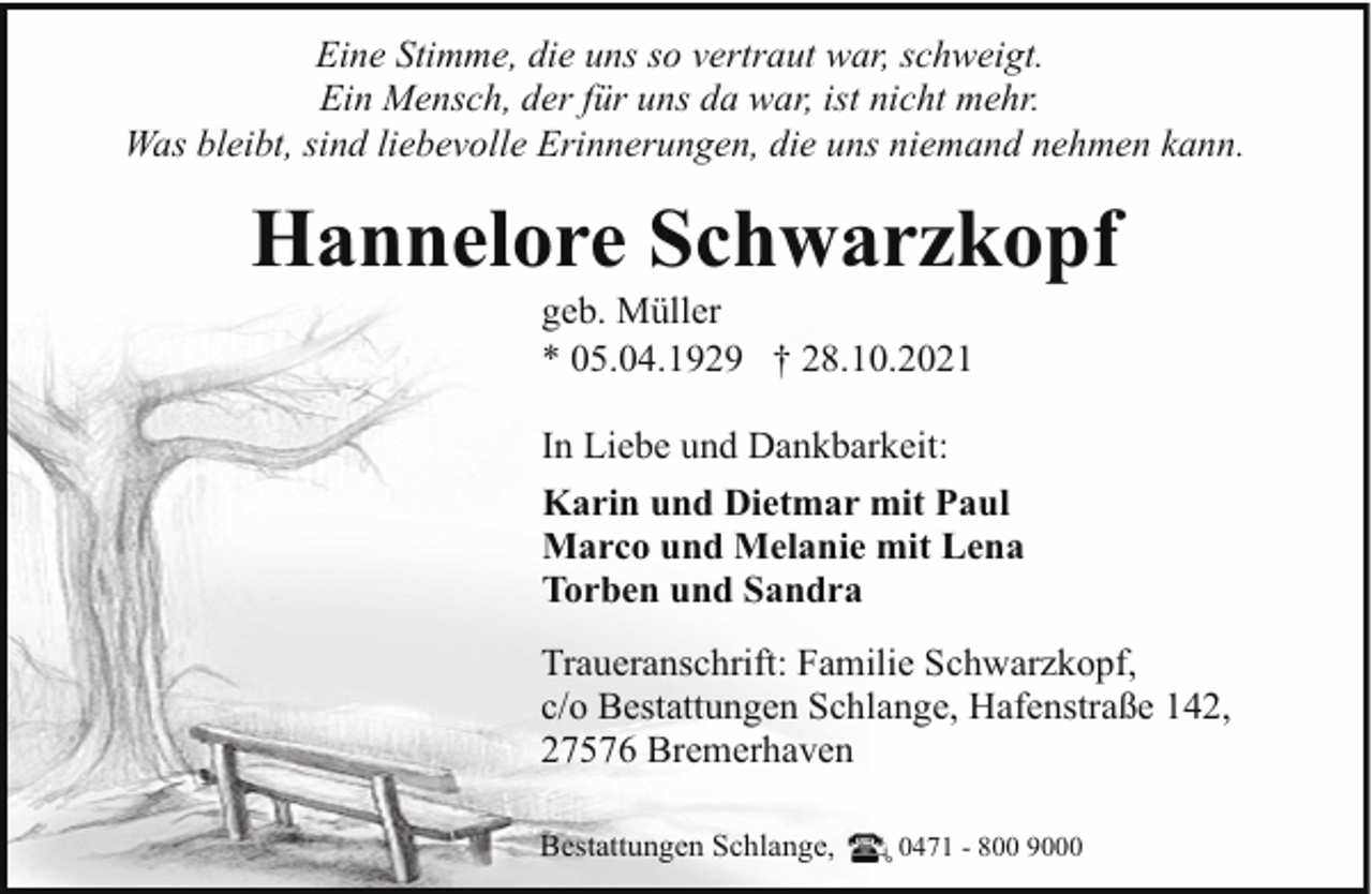 <p>Eine Stimme, die uns so vertraut war, schweigt.<br />Ein Mensch, der für uns da war, ist nicht mehr.<br />Was bleibt, sind liebevolle Erinnerungen, die uns niemand nehmen kann.</p><p>Hannelore Schwarzkopf<br />geb. Müller<br />* 05.04.1929 † 28.10.2021</p><p>In Liebe und Dankbarkeit:<br />Karin und Dietmar mit Paul<br />Marco und Melanie mit Lena<br />Torben und Sandra<br />Traueranschrift: Familie Schwarzkopf,<br />c/o Bestattungen Schlange, Hafenstraße 142,<br />27576 Bremerhaven<br />Bestattungen Schlange,</p><p>0471 - 800 9000</p>