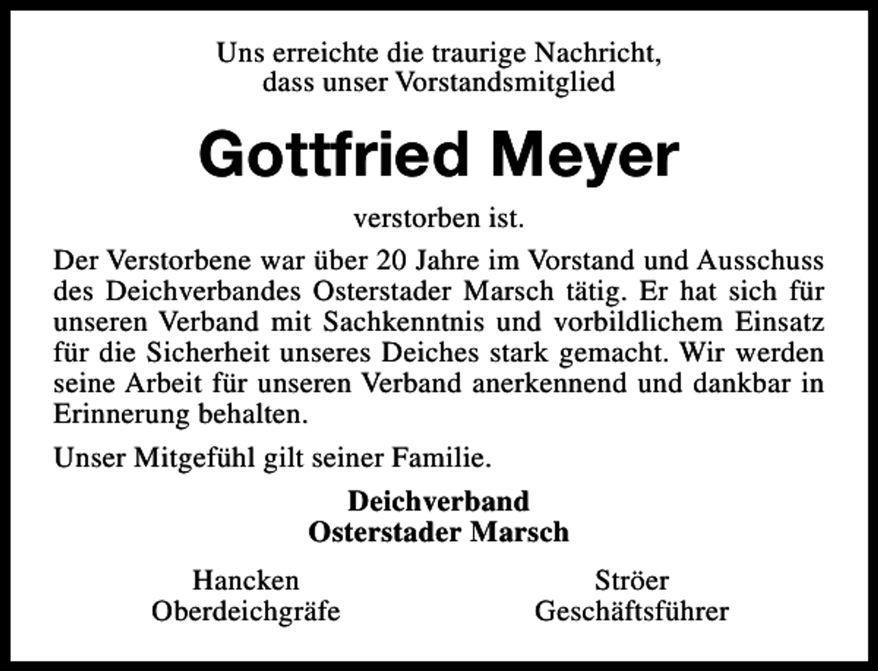 <p>Uns erreichte die traurige Nachricht,<br />dass unser Vorstandsmitglied</p><p>Gottfried Meyer</p><p>verstorben ist.<br />Der Verstorbene war über 20 Jahre im Vorstand und Ausschuss<br />des Deichverbandes Osterstader Marsch tätig. Er hat sich für<br />unseren Verband mit Sachkenntnis und vorbildlichem Einsatz<br />für die Sicherheit unseres Deiches stark gemacht. Wir werden<br />seine Arbeit für unseren Verband anerkennend und dankbar in<br />Erinnerung behalten.<br />Unser Mitgefühl gilt seiner Familie.<br />Deichverband<br />Osterstader Marsch<br />Hancken<br />Oberdeichgräfe</p><p>Ströer<br />Geschäftsführer</p>