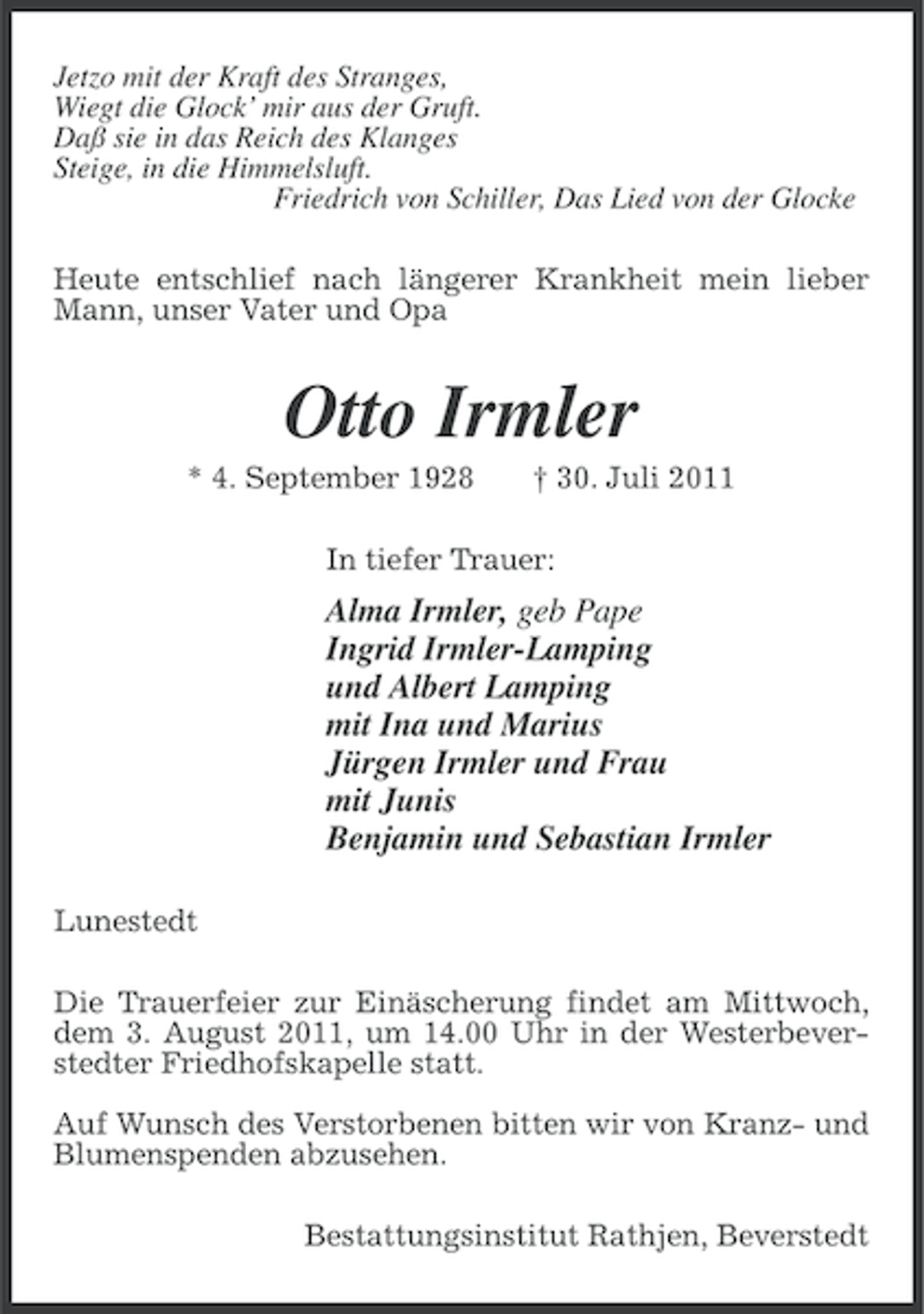 <p>Jetzo mit der Kraft des Stranges,<br />Wiegt die Glock’ mir aus der Gruft.<br />Daß sie in das Reich des Klanges<br />Steige, in die Himmelsluft.<br />Friedrich von Schiller, Das Lied von der Glocke<br />Heute entschlief nach längerer Krankheit mein lieber<br />Mann, unser Vater und Opa</p><p>Otto Irmler<br />* 4. September 1928</p><p>† 30. Juli 2011</p><p>In tiefer Trauer:</p><p>Alma Irmler, geb Pape<br />Ingrid Irmler-Lamping<br />und Albert Lamping<br />mit Ina und Marius<br />Jürgen Irmler und Frau<br />mit Junis<br />Benjamin und Sebastian Irmler<br />Lunestedt<br />Die Trauerfeier zur Einäscherung findet am Mittwoch,<br />dem 3. August 2011, um 14.00 Uhr in der Westerbeverstedter Friedhofskapelle statt.<br />Auf Wunsch des Verstorbenen bitten wir von Kranz- und<br />Blumenspenden abzusehen.<br />Bestattungsinstitut Rathjen, Beverstedt</p>