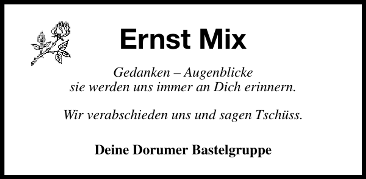 <p>Ernst Mix<br />Gedanken – Augenblicke<br />sie werden uns immer an Dich erinnern.<br />Wir verabschieden uns und sagen Tschüss.<br />Deine Dorumer Bastelgruppe</p>