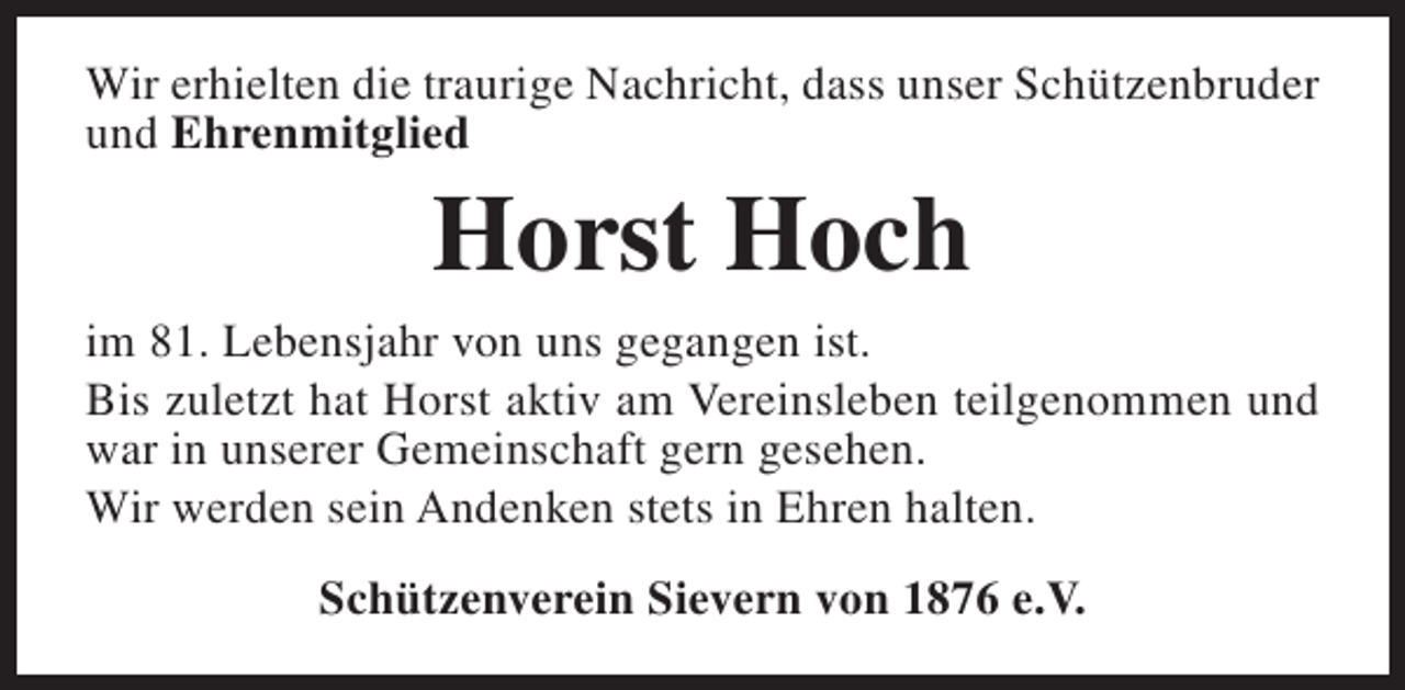 <p>Wir erhielten die traurige Nachricht, dass unser Schützenbruder<br />und Ehrenmitglied</p><p>Horst Hoch<br />im 81. Lebensjahr von uns gegangen ist.<br />Bis zuletzt hat Horst aktiv am Vereinsleben teilgenommen und<br />war in unserer Gemeinschaft gern gesehen.<br />Wir werden sein Andenken stets in Ehren halten.<br />Schützenverein Sievern von 1876 e.V.</p>