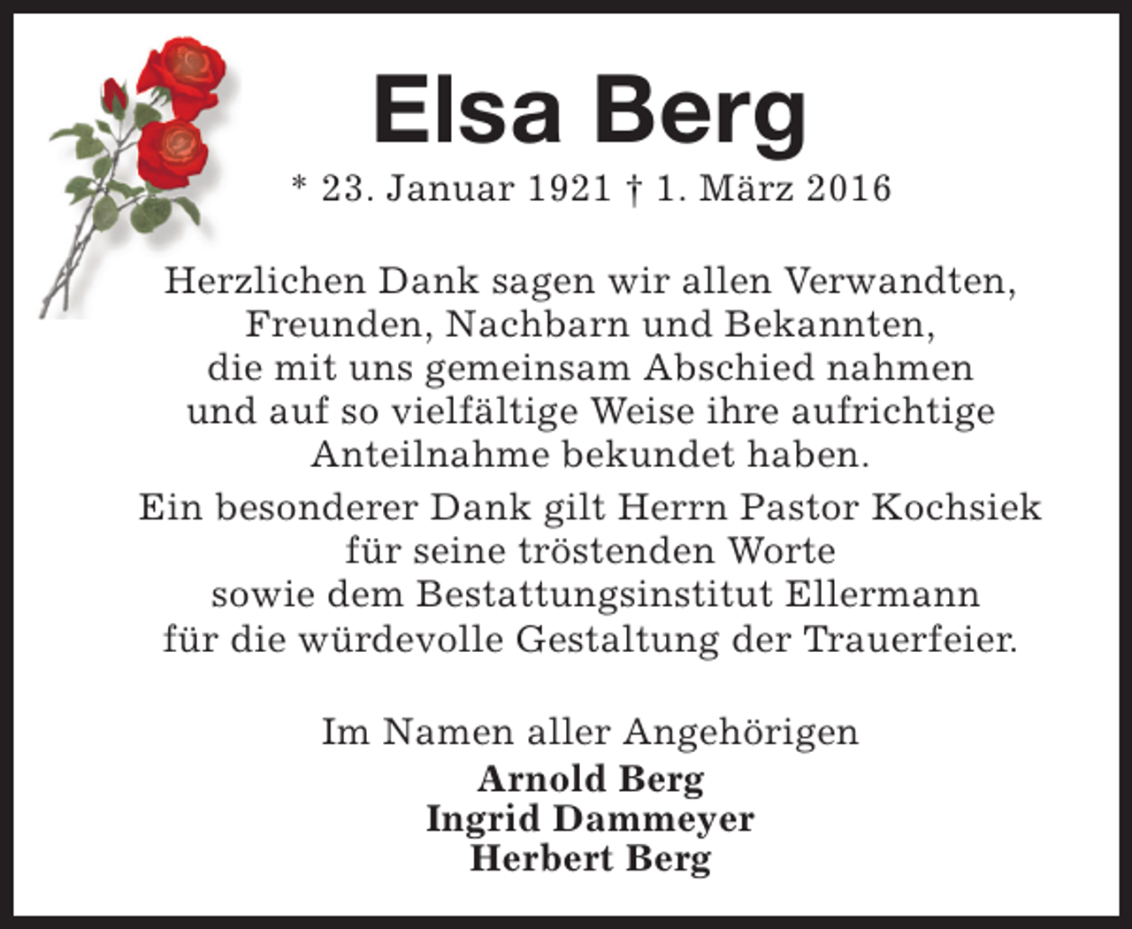 <p>Elsa Berg</p><p>* 23. Januar 1921 † 1. März 2016<br />Herzlichen Dank sagen wir allen Verwandten,<br />Freunden, Nachbarn und Bekannten,<br />die mit uns gemeinsam Abschied nahmen<br />und auf so vielfältige Weise ihre aufrichtige<br />Anteilnahme bekundet haben.<br />Ein besonderer Dank gilt Herrn Pastor Kochsiek<br />für seine tröstenden Worte<br />sowie dem Bestattungsinstitut Ellermann<br />für die würdevolle Gestaltung der Trauerfeier.<br />Im Namen aller Angehörigen<br />Arnold Berg<br />Ingrid Dammeyer<br />Herbert Berg</p>