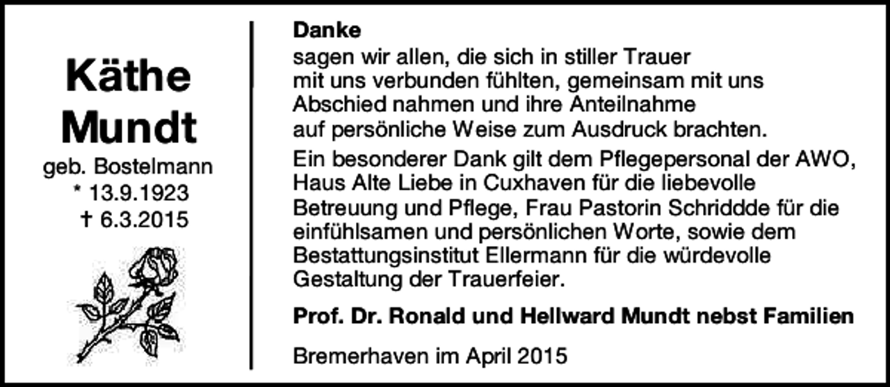 <p>Käthe<br />Mundt</p><p>geb. Bostelmann<br />* 13.9.1923<br /> 6.3.2015</p><p>Danke<br />sagen wir allen, die sich in stiller Trauer<br />mit uns verbunden fühlten, gemeinsam mit uns<br />Abschied nahmen und ihre Anteilnahme<br />auf persönliche Weise zum Ausdruck brachten.<br />Ein besonderer Dank gilt dem Pflegepersonal der AWO,<br />Haus Alte Liebe in Cuxhaven für die liebevolle<br />Betreuung und Pflege, Frau Pastorin Schriddde für die<br />einfühlsamen und persönlichen Worte, sowie dem<br />Bestattungsinstitut Ellermann für die würdevolle<br />Gestaltung der Trauerfeier.<br />Prof. Dr. Ronald und Hellward Mundt nebst Familien<br />Bremerhaven im April 2015</p>