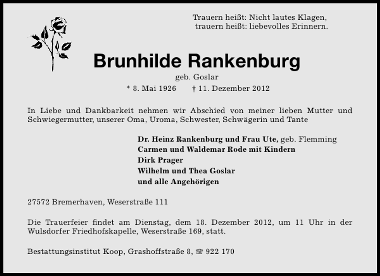 <p>Trauern heißt: Nicht lautes Klagen,<br />trauern heißt: liebevolles Erinnern.</p><p>Brunhilde Rankenburg<br />geb. Goslar<br />* 8. Mai 1926<br />† 11. Dezember 2012</p><p>In Liebe und Dankbarkeit nehmen wir Abschied von meiner lieben Mutter und<br />Schwiegermutter, unserer Oma, Uroma, Schwester, Schwägerin und Tante<br />Dr. Heinz Rankenburg und Frau Ute, geb. Flemming<br />Carmen und Waldemar Rode mit Kindern<br />Dirk Prager<br />Wilhelm und Thea Goslar<br />und alle Angehörigen<br />27572 Bremerhaven, Weserstraße 111<br />Die Trauerfeier ﬁndet am Dienstag, dem 18. Dezember 2012, um 11 Uhr in der<br />Wulsdorfer Friedhofskapelle, Weserstraße 169, statt.<br />Bestattungsinstitut Koop, Grashoffstraße 8, T 922 170</p>