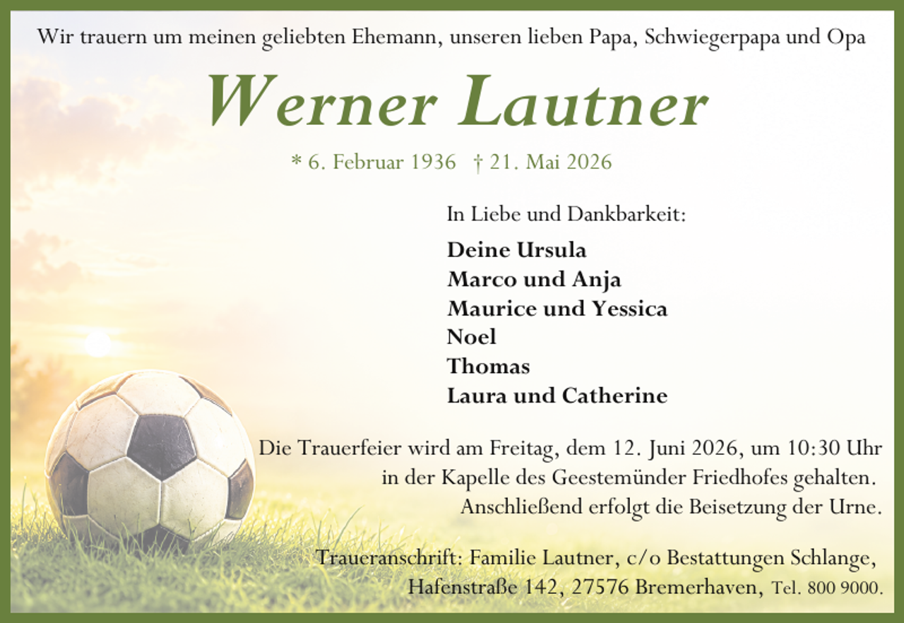 <p>Wir trauern um meinen geliebten Ehemann, unseren lieben Papa, Schwiegerpapa und Opa</p><p>Werner Lautner<br />* 6. Februar 1936 † 21. Mai 2026</p><p>In Liebe und Dankbarkeit:<br />Deine Ursula<br />Marco und Anja<br />Maurice und Yessica<br />Noel<br />Thomas<br />Laura und Catherine<br />Die Trauerfeier wird am Freitag, dem 12. Juni 2026, um 10:30 Uhr<br />in der Kapelle des Geestemünder Friedhofes gehalten.<br />Anschließend erfolgt die Beisetzung der Urne.<br />Traueranschrift: Familie Lautner, c/o Bestattungen Schlange,<br />Hafenstraße 142, 27576 Bremerhaven, Tel. 800 9000.</p>