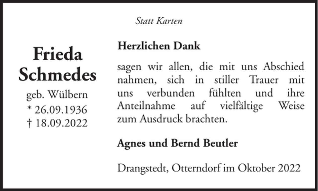 <p>Statt Karten</p><p>Frieda<br />Schmedes<br />geb. Wülbern<br />* 26.09.1936<br />† 18.09.2022</p><p>Herzlichen Dank<br />sagen wir allen, die mit uns Abschied<br />nahmen, sich in stiller Trauer mit<br />uns verbunden fühlten und ihre<br />Anteilnahme auf vielfältige Weise<br />zum Ausdruck brachten.<br />Agnes und Bernd Beutler<br />Drangstedt, Otterndorf im Oktober 2022</p>