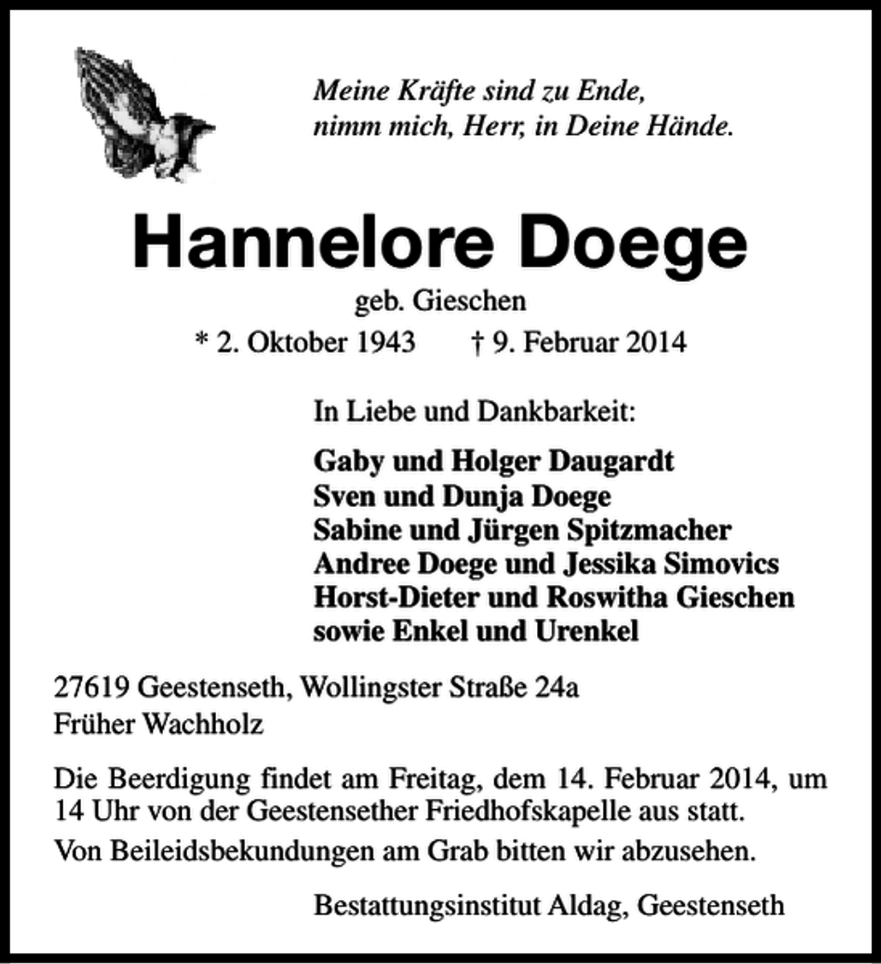 <p>Meine Kräfte sind zu Ende,<br />nimm mich, Herr, in Deine Hände.</p><p>Hannelore Doege<br />geb. Gieschen<br />* 2. Oktober 1943<br />† 9. Februar 2014<br />In Liebe und Dankbarkeit:<br />Gaby und Holger Daugardt<br />Sven und Dunja Doege<br />Sabine und Jürgen Spitzmacher<br />Andree Doege und Jessika Simovics<br />Horst-Dieter und Roswitha Gieschen<br />sowie Enkel und Urenkel<br />27619 Geestenseth, Wollingster Straße 24a<br />Früher Wachholz<br />Die Beerdigung findet am Freitag, dem 14. Februar 2014, um<br />14 Uhr von der Geestensether Friedhofskapelle aus statt.<br />Von Beileidsbekundungen am Grab bitten wir abzusehen.<br />Bestattungsinstitut Aldag, Geestenseth</p>