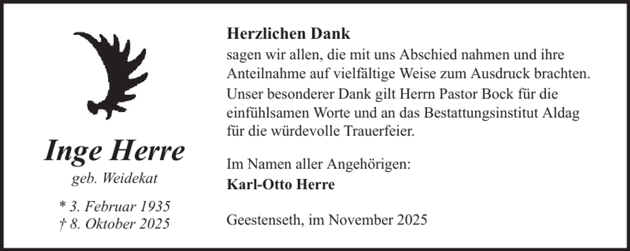 <p>Herzlichen Dank</p><p>Inge Herre<br />geb. Weidekat<br />* 3. Februar 1935<br />† 8. Oktober 2025</p><p>sagen wir allen, die mit uns Abschied nahmen und ihre<br />Anteilnahme auf vielfältige Weise zum Ausdruck brachten.<br />Unser besonderer Dank gilt Herrn Pastor Bock für die<br />einfühlsamen Worte und an das Bestattungsinstitut Aldag<br />für die würdevolle Trauerfeier.<br />Im Namen aller Angehörigen:<br />Karl-Otto Herre<br />Geestenseth, im November 2025</p>