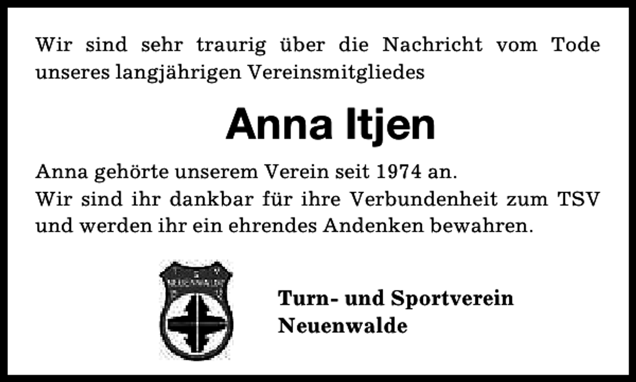 <p>Wir sind sehr traurig über die Nachricht vom Tode<br />unseres langjährigen Vereinsmitgliedes</p><p>Anna Itjen<br />Anna gehörte unserem Verein seit 1974 an.<br />Wir sind ihr dankbar für ihre Verbundenheit zum TSV<br />und werden ihr ein ehrendes Andenken bewahren.</p><p>Turn- und Sportverein<br />Neuenwalde</p>