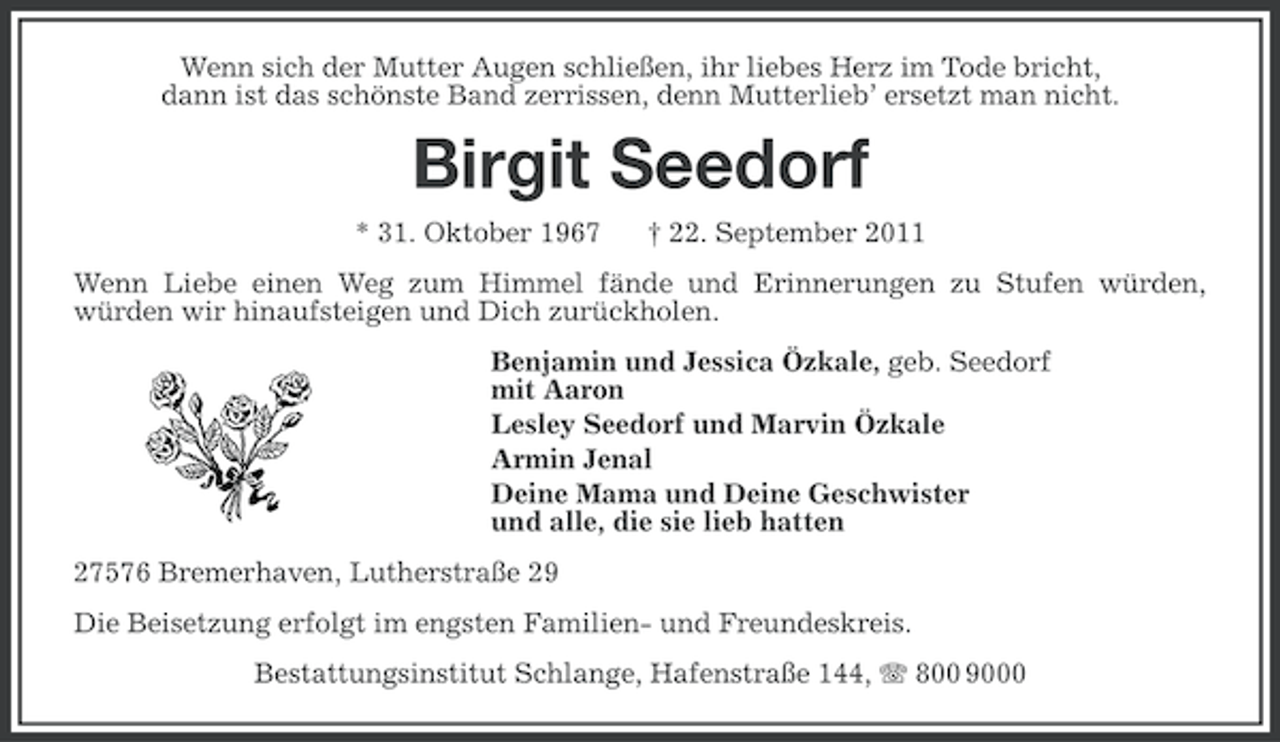 <p>Wenn sich der Mutter Augen schließen, ihr liebes Herz im Tode bricht,<br />dann ist das schönste Band zerrissen, denn Mutterlieb’ ersetzt man nicht.</p>
<p>Birgit Seedorf<br />* 31. Oktober 1967</p>
<p>† 22. September 2011</p>
<p>Wenn Liebe einen Weg zum Himmel fände und Erinnerungen zu Stufen würden,<br />würden wir hinaufsteigen und Dich zurückholen.<br />Benjamin und Jessica Özkale, geb. Seedorf<br />mit Aaron<br />Lesley Seedorf und Marvin Özkale<br />Armin Jenal<br />Deine Mama und Deine Geschwister<br />und alle, die sie lieb hatten<br />27576 Bremerhaven, Lutherstraße 29<br />Die Beisetzung erfolgt im engsten Familien- und Freundeskreis.<br />Bestattungsinstitut Schlange, Hafenstraße 144, 800 9000</p>