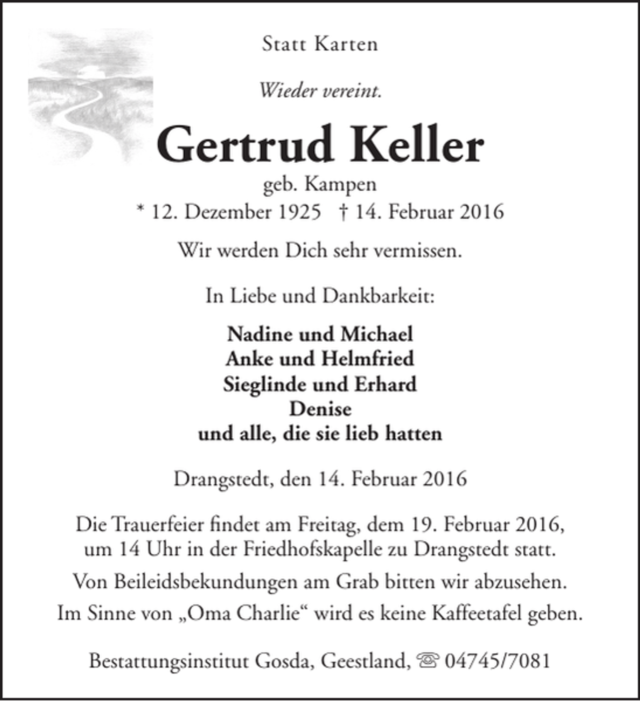 <p>Statt Karten<br />Wieder vereint.</p>
<p>Gertrud Keller</p>
<p>geb. Kampen<br />* 12. Dezember 1925 † 14. Februar 2016<br />Wir werden Dich sehr vermissen.<br />In Liebe und Dankbarkeit:<br />Nadine und Michael<br />Anke und Helmfried<br />Sieglinde und Erhard<br />Denise<br />und alle, die sie lieb hatten<br />Drangstedt, den 14. Februar 2016<br />Die Trauerfeier findet am Freitag, dem 19. Februar 2016,<br />um 14 Uhr in der Friedhofskapelle zu Drangstedt statt.<br />Von Beileidsbekundungen am Grab bitten wir abzusehen.<br />Im Sinne von „Oma Charlie“ wird es keine Kaffeetafel geben.<br />Bestattungsinstitut Gosda, Geestland,  04745/7081</p>