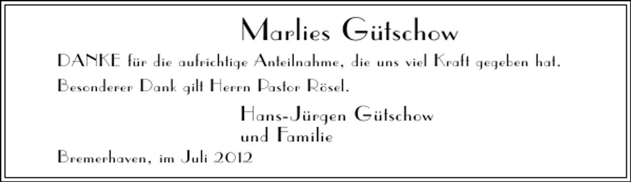 <p>Marlies Gütschow</p><p>DANKE für die aufrichtige Anteilnahme, die uns viel Kraft gegeben hat.<br />Besonderer Dank gilt Herrn Pastor Rösel.</p><p>Hans-Jürgen Gütschow<br />und Familie</p><p>Bremerhaven, im Juli 2012</p>