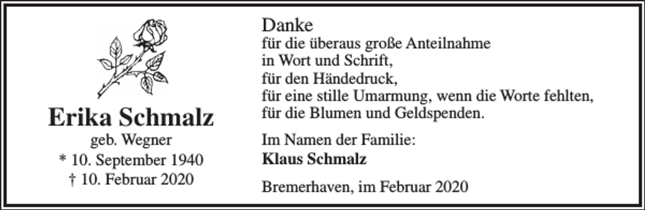 <p>Danke</p><p>Erika Schmalz<br />geb. Wegner<br />* 10. September 1940<br />† 10. Februar 2020</p><p>für die überaus große Anteilnahme<br />in Wort und Schrift,<br />für den Händedruck,<br />für eine stille Umarmung, wenn die Worte fehlten,<br />für die Blumen und Geldspenden.<br />Im Namen der Familie:<br />Klaus Schmalz<br />Bremerhaven, im Februar 2020</p>