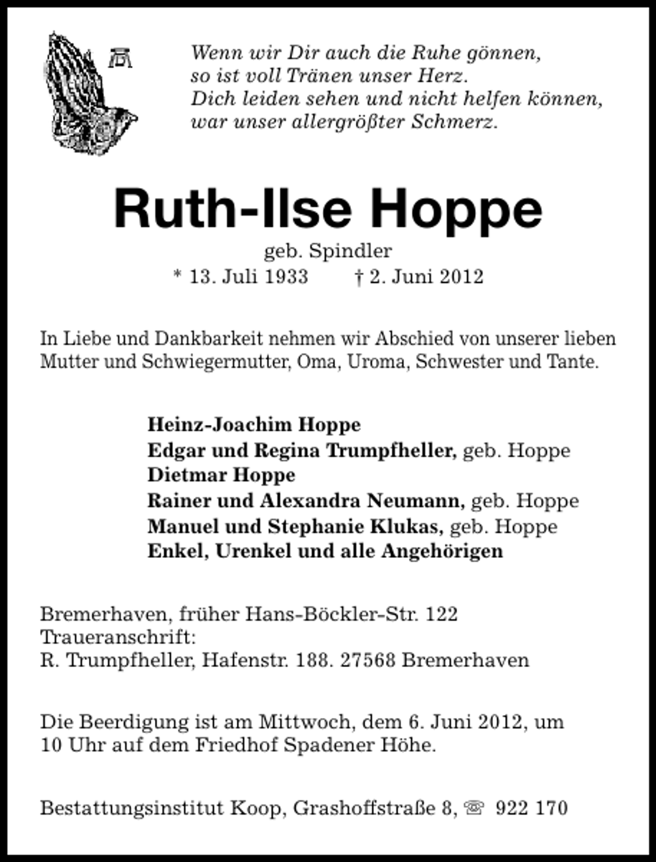 <p>Wenn wir Dir auch die Ruhe gönnen,<br />so ist voll Tränen unser Herz.<br />Dich leiden sehen und nicht helfen können,<br />war unser allergrößter Schmerz.</p><p>Ruth-Ilse Hoppe<br />geb. Spindler<br />* 13. Juli 1933<br />† 2. Juni 2012</p><p>In Liebe und Dankbarkeit nehmen wir Abschied von unserer lieben<br />Mutter und Schwiegermutter, Oma, Uroma, Schwester und Tante.<br />Heinz-Joachim Hoppe<br />Edgar und Regina Trumpfheller, geb. Hoppe<br />Dietmar Hoppe<br />Rainer und Alexandra Neumann, geb. Hoppe<br />Manuel und Stephanie Klukas, geb. Hoppe<br />Enkel, Urenkel und alle Angehörigen<br />Bremerhaven, früher Hans-Böckler-Str. 122<br />Traueranschrift:<br />R. Trumpfheller, Hafenstr. 188. 27568 Bremerhaven<br />Die Beerdigung ist am Mittwoch, dem 6. Juni 2012, um<br />10 Uhr auf dem Friedhof Spadener Höhe.<br />Bestattungsinstitut Koop, Grashoffstraße 8, s 922 170</p>