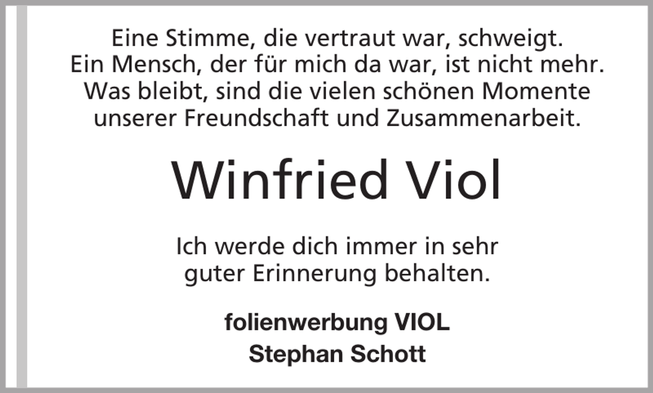 <p>Eine Stimme, die vertraut war, schweigt.<br />Ein Mensch, der für mich da war, ist nicht mehr.<br />Was bleibt, sind die vielen schönen Momente<br />unserer Freundschaft und Zusammenarbeit.</p><p>Winfried Viol<br />Ich werde dich immer in sehr<br />guter Erinnerung behalten.<br />folienwerbung VIOL<br />Stephan Schott</p>