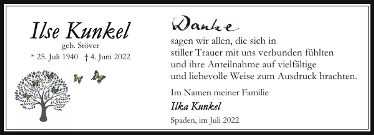 <p>geb. Stöver<br />* 25. Juli 1940 † 4. Juni 2022</p><p>sagen wir allen, die sich in<br />stiller Trauer mit uns verbunden fühlten<br />und ihre Anteilnahme auf vielfältige<br />und liebevolle Weise zum Ausdruck brachten.<br />Im Namen meiner Familie<br />Spaden, im Juli 2022</p>