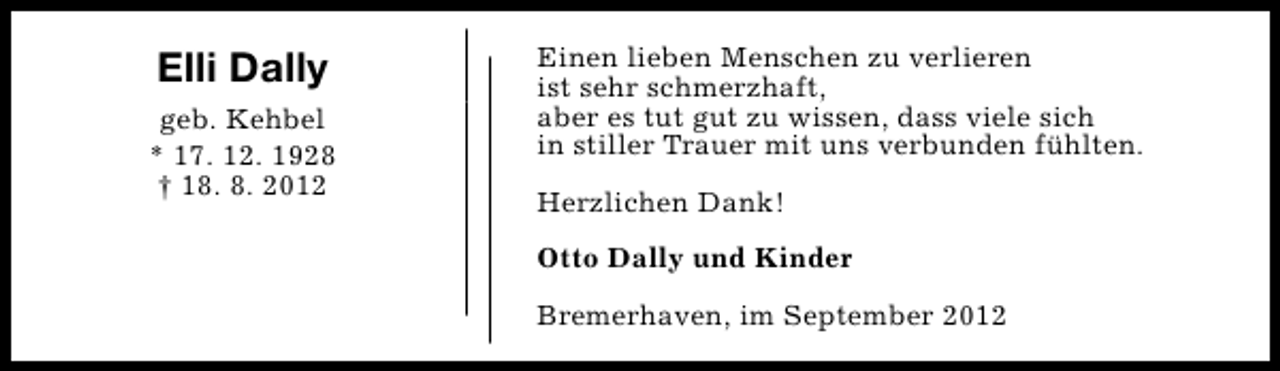 <p>Elli Dally<br />geb. Kehbel<br />* 17. 12. 1928<br />† 18. 8. 2012</p><p>Einen lieben Menschen zu verlieren<br />ist sehr schmerzhaft,<br />aber es tut gut zu wissen, dass viele sich<br />in stiller Trauer mit uns verbunden fühlten.<br />Herzlichen Dank!<br />Otto Dally und Kinder<br />Bremerhaven, im September 2012</p>