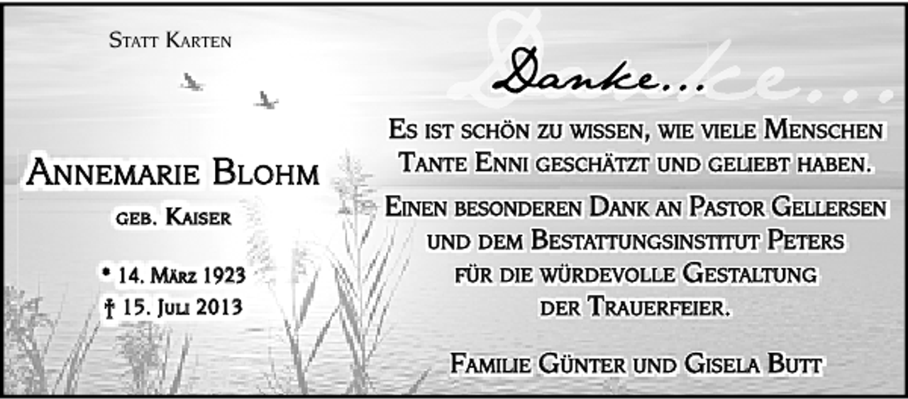 <p>STATT KARTEN</p><p>ANNEMARIE BLOHM<br />GEB.</p><p>KAISER</p><p>* 14. MÄRZ 1923<br />† 15. JULI 2013</p><p>ES IST SCHÖN ZU WISSEN, WIE VIELE MENSCHEN<br />TANTE ENNI GESCHÄTZT UND GELIEBT HABEN.<br />EINEN BESONDEREN DANK AN PASTOR GELLERSEN<br />UND DEM BESTATTUNGSINSTITUT PETERS<br />FÜR DIE WÜRDEVOLLE GESTALTUNG<br />DER TRAUERFEIER.<br />FAMILIE GÜNTER UND GISELA BUTT</p>