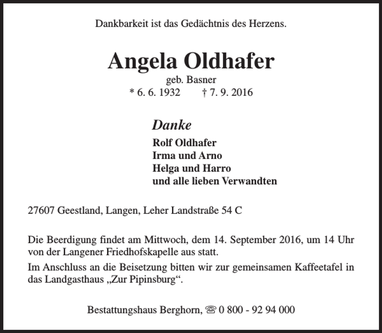 <p>Dankbarkeit ist das Gedächtnis des Herzens.</p><p>Angela Oldhafer<br />geb. Basner<br />* 6. 6. 1932<br />† 7. 9. 2016</p><p>Danke<br />Rolf Oldhafer<br />Irma und Arno<br />Helga und Harro<br />und alle lieben Verwandten<br />27607 Geestland, Langen, Leher Landstraße 54 C<br />Die Beerdigung findet am Mittwoch, dem 14. September 2016, um 14 Uhr<br />von der Langener Friedhofskapelle aus statt.<br />Im Anschluss an die Beisetzung bitten wir zur gemeinsamen Kaffeetafel in<br />das Landgasthaus „Zur Pipinsburg“.<br />Bestattungshaus Berghorn, s 0 800 - 92 94 000</p>