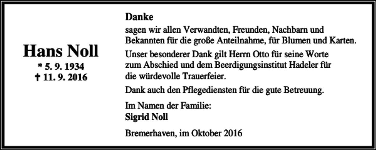 <p>Danke</p><p>Hans Noll<br />* 5. 9. 1934<br />a 11. 9. 2016</p><p>sagen wir allen Verwandten, Freunden, Nachbarn und<br />Bekannten für die große Anteilnahme, für Blumen und Karten.<br />Unser besonderer Dank gilt Herrn Otto für seine Worte<br />zum Abschied und dem Beerdigungsinstitut Hadeler für<br />die würdevolle Trauerfeier.<br />Dank auch den Pflegediensten für die gute Betreuung.<br />Im Namen der Familie:<br />Sigrid Noll<br />Bremerhaven, im Oktober 2016</p>