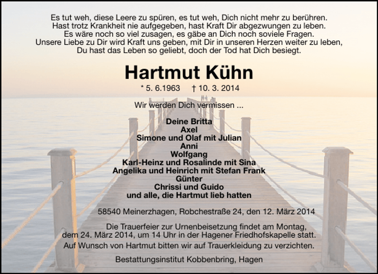 <p>Es tut weh, diese Leere zu spüren, es tut weh, Dich nicht mehr zu berühren.<br />Hast trotz Krankheit nie aufgegeben, hast Kraft Dir abgezwungen zu leben.<br />Es wäre noch so viel zusagen, es gäbe an Dich noch soviele Fragen.<br />Unsere Liebe zu Dir wird Kraft uns geben, mit Dir in unseren Herzen weiter zu leben,<br />Du hast das Leben so geliebt, doch der Tod hat Dich besiegt.</p><p>Hartmut Kühn<br />* 5. 6.1963</p><p>† 10. 3. 2014</p><p>Wir werden Dich vermissen ...<br />Deine Britta<br />Axel<br />Simone und Olaf mit Julian<br />Anni<br />Wolfgang<br />Karl-Heinz und Rosalinde mit Sina<br />Angelika und Heinrich mit Stefan Frank<br />Günter<br />Chrissi und Guido<br />und alle, die Hartmut lieb hatten<br />58540 Meinerzhagen, Robchestraße 24, den 12. März 2014<br />Die Trauerfeier zur Urnenbeisetzung findet am Montag,<br />dem 24. März 2014, um 14 Uhr in der Hagener Friedhofskapelle statt.<br />Auf Wunsch von Hartmut bitten wir auf Trauerkleidung zu verzichten.<br />Bestattungsinstitut Kobbenbring, Hagen</p>