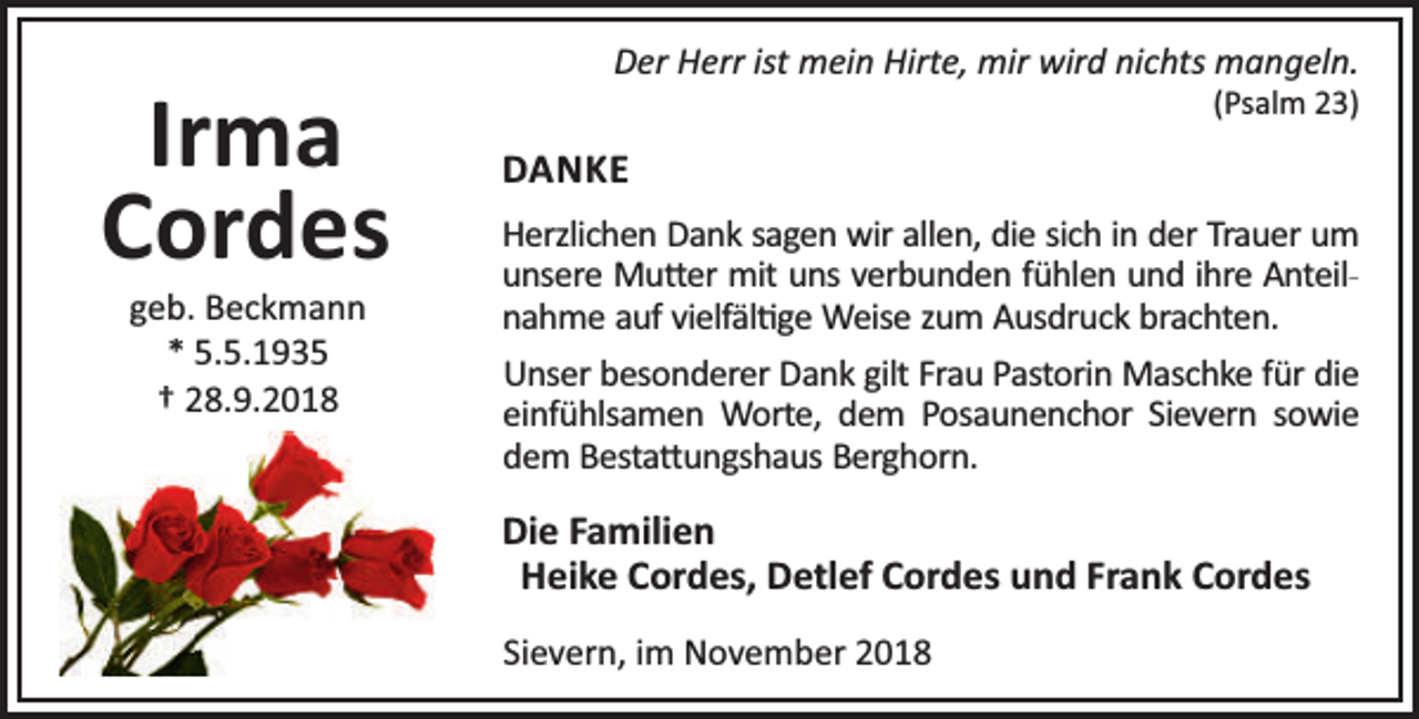 <p>Irma<br />Cordes<br />geb. Beckmann<br />* 5.5.1935<br />† 28.9.2018</p><p>Der Herr ist mein Hirte, mir wird nichts mangeln.<br />(Psalm 23)</p><p>DANKE<br />Herzlichen Dank sagen wir allen, die sich in der Trauer um<br />unsere Mu er mit uns verbunden fühlen und ihre Anteilnahme auf vielfäl ge Weise zum Ausdruck brachten.<br />Unser besonderer Dank gilt Frau Pastorin Maschke für die<br />einfühlsamen Worte, dem Posaunenchor Sievern sowie<br />dem Besta ungshaus Berghorn.</p><p>Die Familien<br />Heike Cordes, Detlef Cordes und Frank Cordes<br />Sievern, im November 2018</p>
