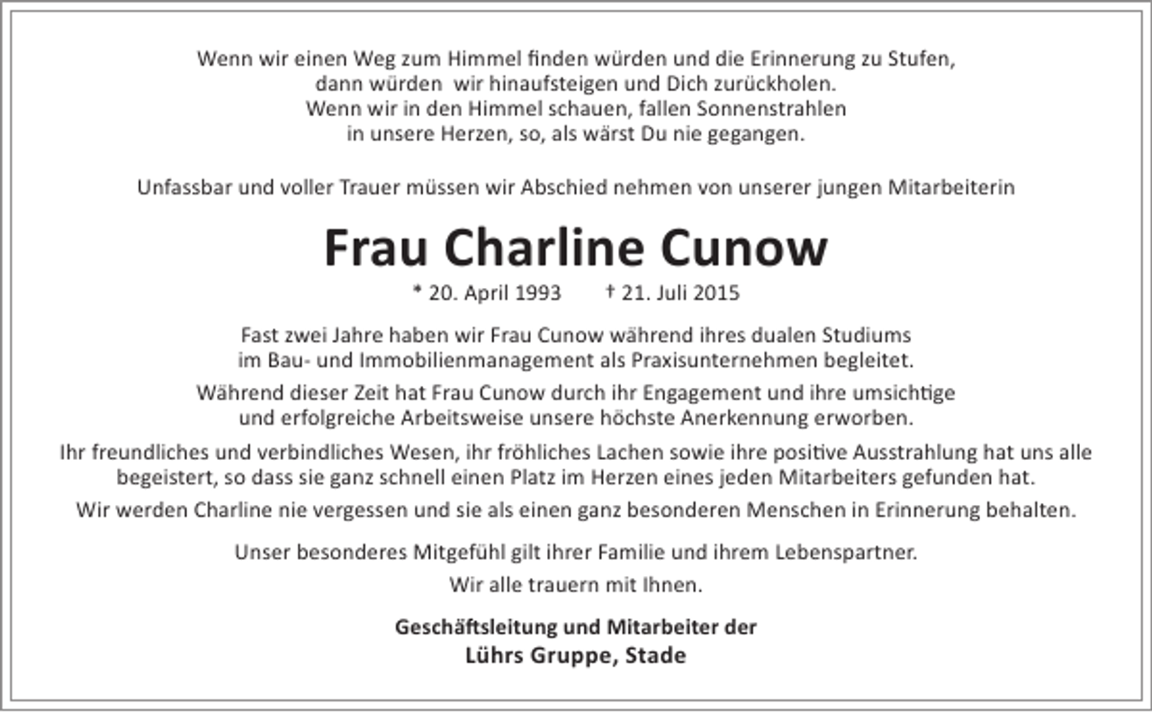 <p>Wenn wir einen Weg zum Himmel finden würden und die Erinnerung zu Stufen,<br />dann würden wir hinaufsteigen und Dich zurückholen.<br />Wenn wir in den Himmel schauen, fallen Sonnenstrahlen<br />in unsere Herzen, so, als wärst Du nie gegangen.<br />Unfassbar und voller Trauer müssen wir Abschied nehmen von unserer jungen Mitarbeiterin</p><p>Frau Charline Cunow<br />* 20. April 1993</p><p>† 21. Juli 2015</p><p>Fast zwei Jahre haben wir Frau Cunow während ihres dualen Studiums<br />im Bau- und Immobilienmanagement als Praxisunternehmen begleitet.<br />Während dieser Zeit hat Frau Cunow durch ihr Engagement und ihre umsichtige<br />und erfolgreiche Arbeitsweise unsere höchste Anerkennung erworben.<br />Ihr freundliches und verbindliches Wesen, ihr fröhliches Lachen sowie ihre positive Ausstrahlung hat uns alle<br />begeistert, so dass sie ganz schnell einen Platz im Herzen eines jeden Mitarbeiters gefunden hat.<br />Wir werden Charline nie vergessen und sie als einen ganz besonderen Menschen in Erinnerung behalten.<br />Unser besonderes Mitgefühl gilt ihrer Familie und ihrem Lebenspartner.<br />Wir alle trauern mit Ihnen.<br />Geschäftsleitung und Mitarbeiter der</p><p>Lührs Gruppe, Stade</p>