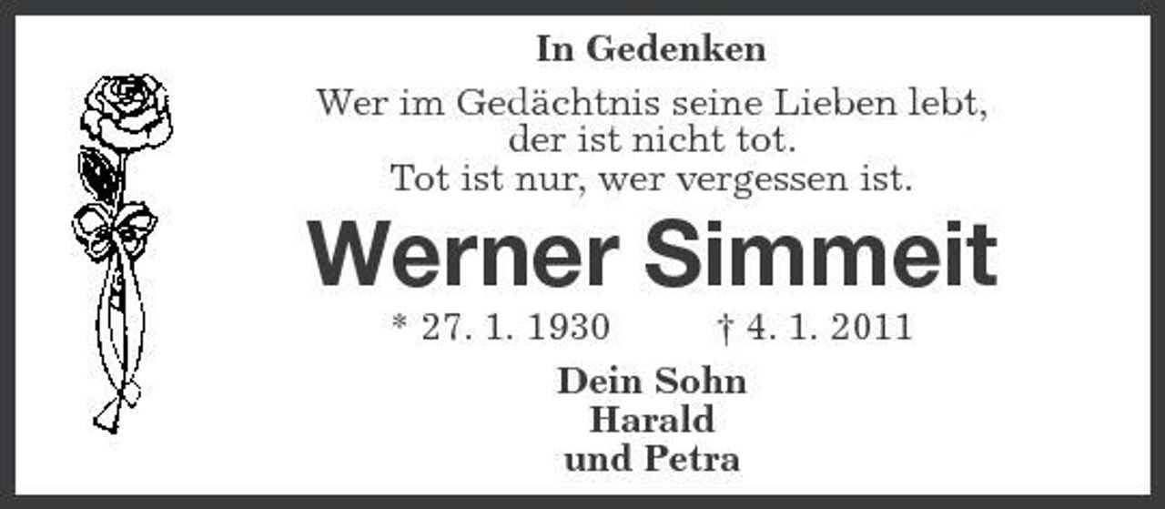 <p>In Gedenken<br />Wer im Gedächtnis seine Lieben lebt,<br />der ist nicht tot.<br />Tot ist nur, wer vergessen ist.<br />Werner Simmeit<br />* 27. 1. 1930 † 4. 1. 2011<br />Dein Sohn<br />Harald<br />und Petra</p>