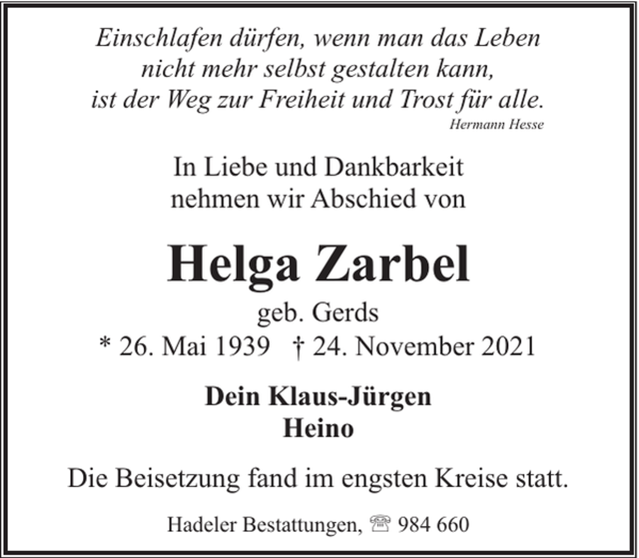 <p>Einschlafen dürfen, wenn man das Leben<br />nicht mehr selbst gestalten kann,<br />ist der Weg zur Freiheit und Trost für alle.<br />Hermann Hesse</p><p>In Liebe und Dankbarkeit<br />nehmen wir Abschied von</p><p>Helga Zarbel</p><p>geb. Gerds<br />* 26. Mai 1939 † 24. November 2021<br />Dein Klaus-Jürgen<br />Heino<br />Die Beisetzung fand im engsten Kreise statt.<br />Hadeler Bestattungen, ' 984 660</p>