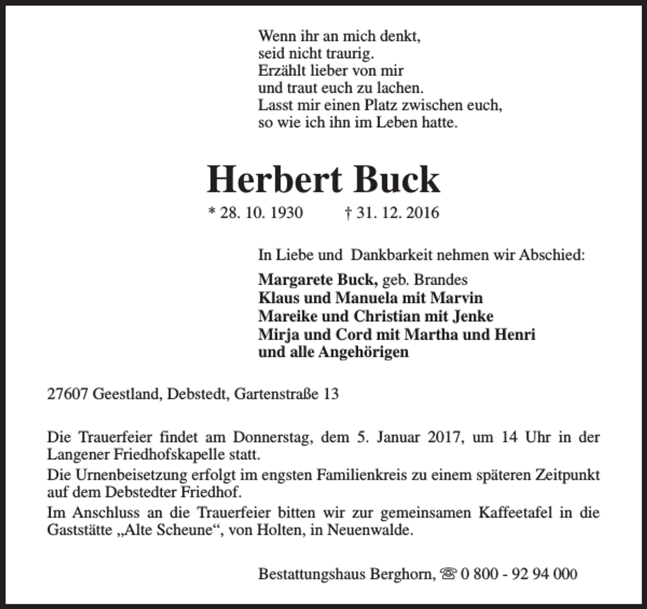 <p>Wenn ihr an mich denkt,<br />seid nicht traurig.<br />Erzählt lieber von mir<br />und traut euch zu lachen.<br />Lasst mir einen Platz zwischen euch,<br />so wie ich ihn im Leben hatte.</p><p>Herbert Buck<br />* 28. 10. 1930</p><p>† 31. 12. 2016</p><p>In Liebe und Dankbarkeit nehmen wir Abschied:<br />Margarete Buck, geb. Brandes<br />Klaus und Manuela mit Marvin<br />Mareike und Christian mit Jenke<br />Mirja und Cord mit Martha und Henri<br />und alle Angehörigen<br />27607 Geestland, Debstedt, Gartenstraße 13<br />Die Trauerfeier findet am Donnerstag, dem 5. Januar 2017, um 14 Uhr in der<br />Langener Friedhofskapelle statt.<br />Die Urnenbeisetzung erfolgt im engsten Familienkreis zu einem späteren Zeitpunkt<br />auf dem Debstedter Friedhof.<br />Im Anschluss an die Trauerfeier bitten wir zur gemeinsamen Kaffeetafel in die<br />Gaststätte „Alte Scheune“, von Holten, in Neuenwalde.<br />Bestattungshaus Berghorn, s 0 800 - 92 94 000</p>
