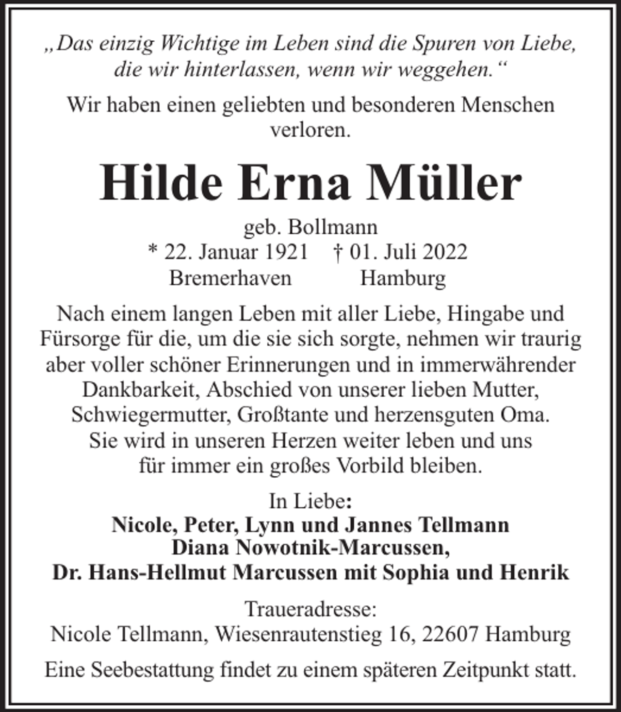 <p>„Das einzig Wichtige im Leben sind die Spuren von Liebe,<br />die wir hinterlassen, wenn wir weggehen.“<br />Wir haben einen geliebten und besonderen Menschen<br />verloren.</p><p>Hilde Erna Müller<br />geb. Bollmann<br />* 22. Januar 1921 † 01. Juli 2022<br />Bremerhaven<br />Hamburg</p><p>Nach einem langen Leben mit aller Liebe, Hingabe und<br />Fürsorge für die, um die sie sich sorgte, nehmen wir traurig<br />aber voller schöner Erinnerungen und in immerwährender<br />Dankbarkeit, Abschied von unserer lieben Mutter,<br />Schwiegermutter, Großtante und herzensguten Oma.<br />Sie wird in unseren Herzen weiter leben und uns<br />für immer ein großes Vorbild bleiben.<br />In Liebe:<br />Nicole, Peter, Lynn und Jannes Tellmann<br />Diana Nowotnik-Marcussen,<br />Dr. Hans-Hellmut Marcussen mit Sophia und Henrik<br />Traueradresse:<br />Nicole Tellmann, Wiesenrautenstieg 16, 22607 Hamburg<br />Eine Seebestattung findet zu einem späteren Zeitpunkt statt.</p>