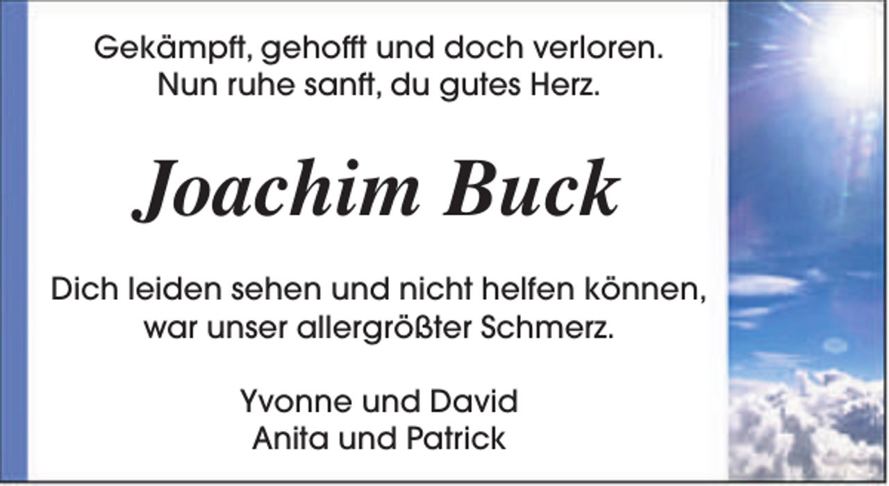 <p>Gekämpft, gehofft und doch verloren.<br />Nun ruhe sanft, du gutes Herz.</p><p>Joachim Buck<br />Dich leiden sehen und nicht helfen können,<br />war unser allergrößter Schmerz.<br />Yvonne und David<br />Anita und Patrick</p>