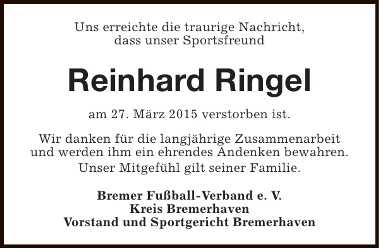 <p>Uns erreichte die traurige Nachricht,<br />dass unser Sportsfreund</p><p>Reinhard Ringel<br />am 27. März 2015 verstorben ist.<br />Wir danken für die langjährige Zusammenarbeit<br />und werden ihm ein ehrendes Andenken bewahren.<br />Unser Mitgefühl gilt seiner Familie.<br />Bremer Fußball-Verband e. V.<br />Kreis Bremerhaven<br />Vorstand und Sportgericht Bremerhaven</p>