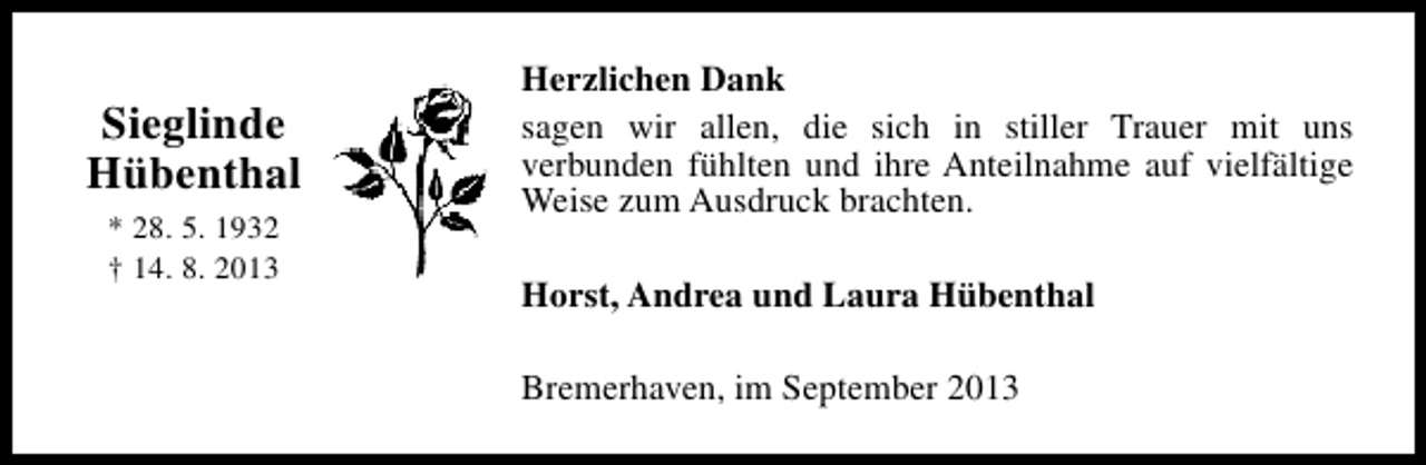 <p>Sieglinde<br />Hübenthal<br />* 28. 5. 1932<br />† 14. 8. 2013</p><p>Herzlichen Dank<br />sagen wir allen, die sich in stiller Trauer mit uns<br />verbunden fühlten und ihre Anteilnahme auf vielfältige<br />Weise zum Ausdruck brachten.<br />Horst, Andrea und Laura Hübenthal<br />Bremerhaven, im September 2013</p>