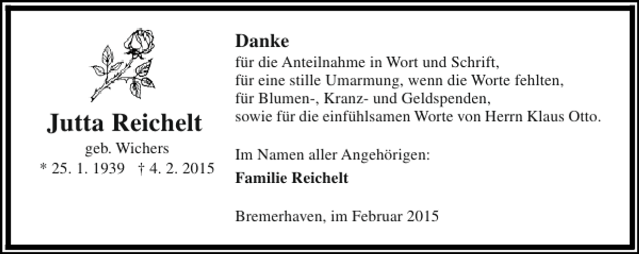<p>Danke</p><p>Jutta Reichelt</p><p>geb. Wichers<br />* 25. 1. 1939 † 4. 2. 2015</p><p>für die Anteilnahme in Wort und Schrift,<br />für eine stille Umarmung, wenn die Worte fehlten,<br />für Blumen-, Kranz- und Geldspenden,<br />sowie für die einfühlsamen Worte von Herrn Klaus Otto.<br />Im Namen aller Angehörigen:<br />Familie Reichelt<br />Bremerhaven, im Februar 2015</p>