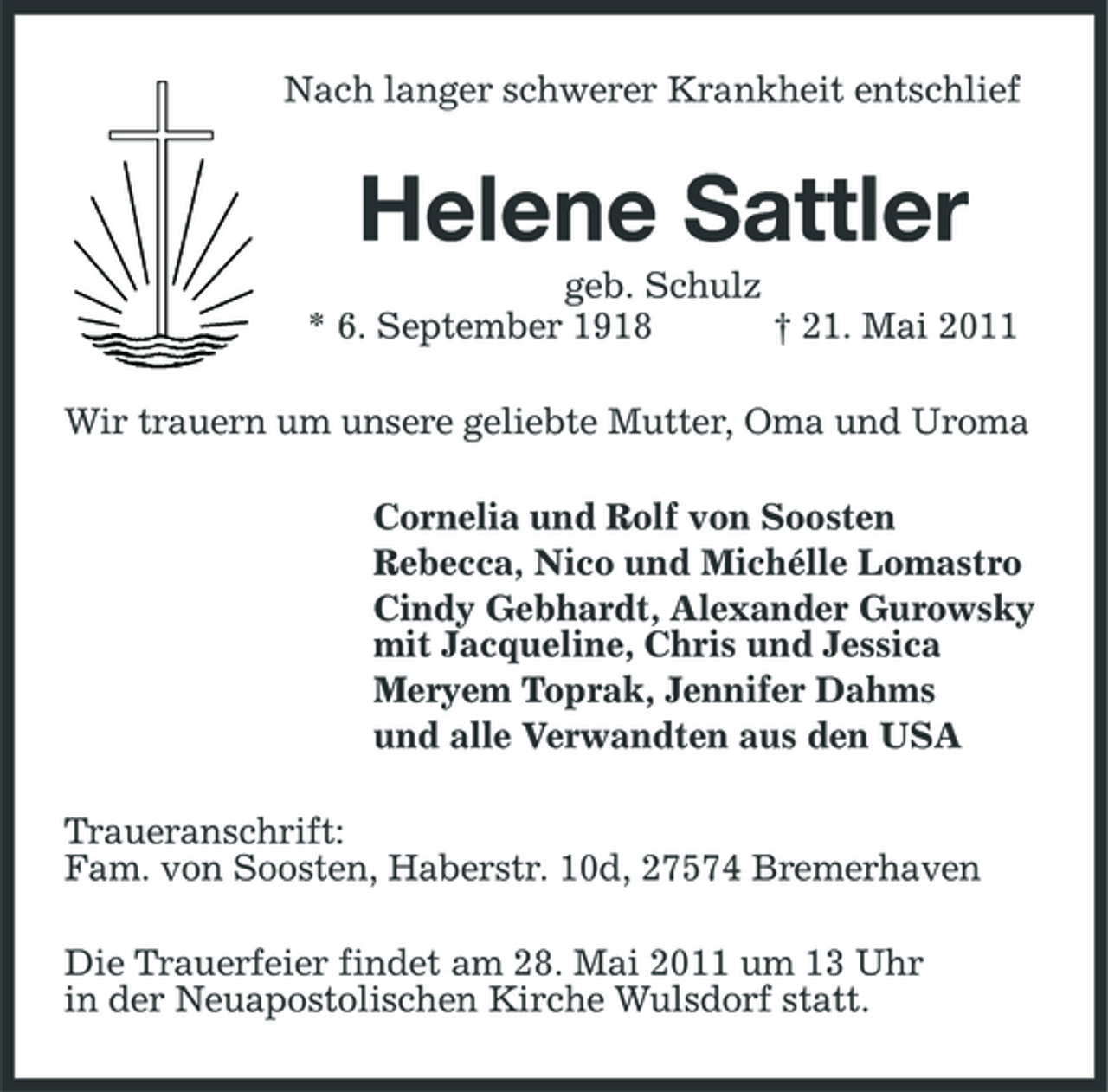 <p>Nach langer schwerer Krankheit entschlief</p><p>Helene Sattler<br />geb. Schulz * 6. September 1918 † 21. Mai 2011 Wir trauern um unsere geliebte Mutter, Oma und Uroma Cornelia und Rolf von Soosten Rebecca, Nico und Michélle Lomastro Cindy Gebhardt, Alexander Gurowsky mit Jacqueline, Chris und Jessica Meryem Toprak, Jennifer Dahms und alle Verwandten aus den USA Traueranschrift: Fam. von Soosten, Haberstr. 10d, 27574 Bremerhaven Die Trauerfeier findet am 28. Mai 2011 um 13 Uhr in der Neuapostolischen Kirche Wulsdorf statt.</p>