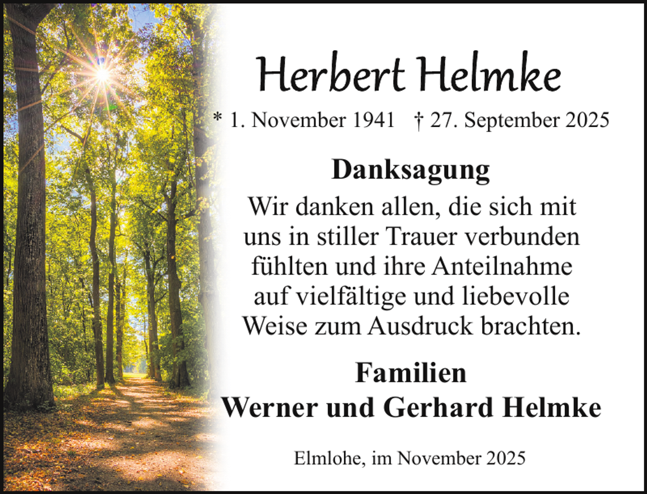 <p>* 1. November 1941 † 27. September 2025</p>
<p>Danksagung</p>
<p>Wir danken allen, die sich mit<br />uns in stiller Trauer verbunden<br />fühlten und ihre Anteilnahme<br />auf vielfältige und liebevolle<br />Weise zum Ausdruck brachten.</p>
<p>Familien<br />Werner und Gerhard Helmke<br />Elmlohe, im November 2025</p>