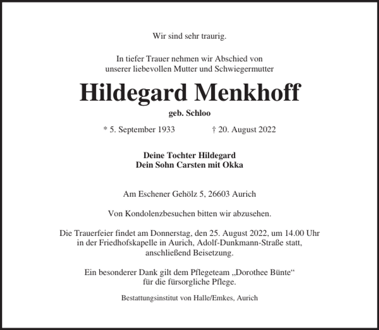 <p>Wir sind sehr traurig.<br />In tiefer Trauer nehmen wir Abschied von<br />unserer liebevollen Mutter und Schwiegermutter</p><p>Hildegard Menkhoff<br />geb. Schloo<br />* 5. September 1933</p><p>† 20. August 2022</p><p>Deine Tochter Hildegard<br />Dein Sohn Carsten mit Okka<br />Am Eschener Gehölz 5, 26603 Aurich<br />Von Kondolenzbesuchen bitten wir abzusehen.<br />Die Trauerfeier findet am Donnerstag, den 25. August 2022, um 14.00 Uhr<br />in der Friedhofskapelle in Aurich, Adolf-Dunkmann-Straße statt,<br />anschließend Beisetzung.<br />Ein besonderer Dank gilt dem Pflegeteam „Dorothee Bünte“<br />für die fürsorgliche Pflege.<br />Bestattungsinstitut von Halle/Emkes, Aurich</p>