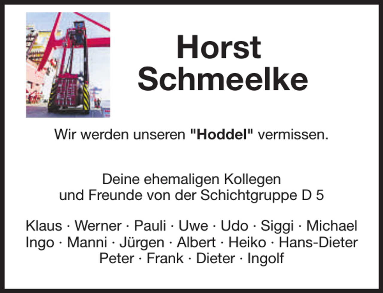 <p>Horst<br />Schmeelke<br />Wir werden unseren "Hoddel" vermissen.<br />Deine ehemaligen Kollegen<br />und Freunde von der Schichtgruppe D 5<br />Klaus · Werner · Pauli · Uwe · Udo · Siggi · Michael<br />Ingo · Manni · Jürgen · Albert · Heiko · Hans-Dieter<br />Peter · Frank · Dieter · Ingolf</p>