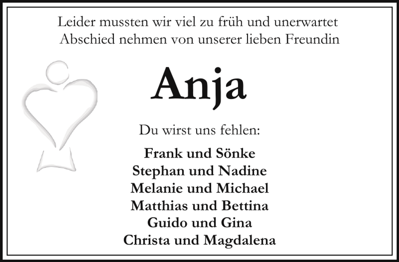 <p>Leider mussten wir viel zu früh und unerwartet<br />Abschied nehmen von unserer lieben Freundin</p><p>Anja<br />Du wirst uns fehlen:<br />Frank und Sönke<br />Stephan und Nadine<br />Melanie und Michael<br />Matthias und Bettina<br />Guido und Gina<br />Christa und Magdalena</p>