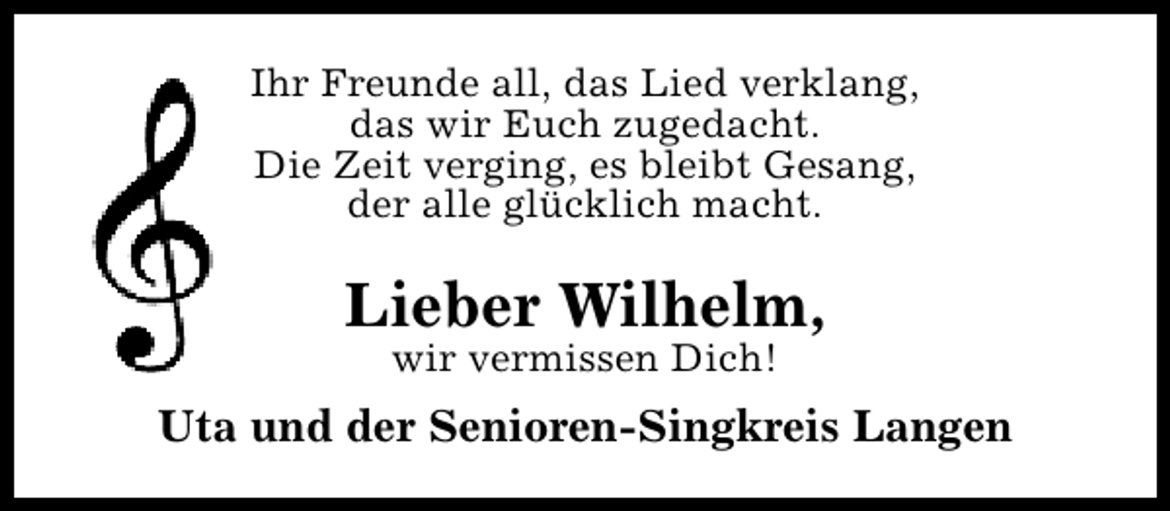 <p>Ihr Freunde all, das Lied verklang,<br />das wir Euch zugedacht.<br />Die Zeit verging, es bleibt Gesang,<br />der alle glücklich macht.</p><p>Lieber Wilhelm,<br />wir vermissen Dich!</p><p>Uta und der Senioren-Singkreis Langen</p>