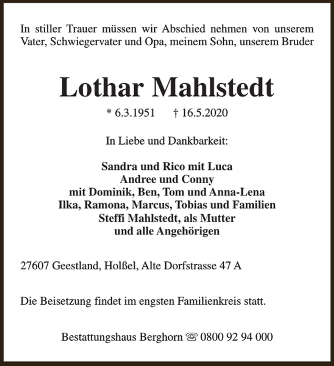 <p>In stiller Trauer müssen wir Abschied nehmen von unserem<br />Vater, Schwiegervater und Opa, meinem Sohn, unserem Bruder</p><p>Lothar Mahlstedt<br />* 6.3.1951</p><p>† 16.5.2020</p><p>In Liebe und Dankbarkeit:<br />Sandra und Rico mit Luca<br />Andree und Conny<br />mit Dominik, Ben, Tom und Anna-Lena<br />Ilka, Ramona, Marcus, Tobias und Familien<br />Steffi Mahlstedt, als Mutter<br />und alle Angehörigen<br />27607 Geestland, Holßel, Alte Dorfstrasse 47 A<br />Die Beisetzung findet im engsten Familienkreis statt.<br />Bestattungshaus Berghorn s 0800 92 94 000</p>