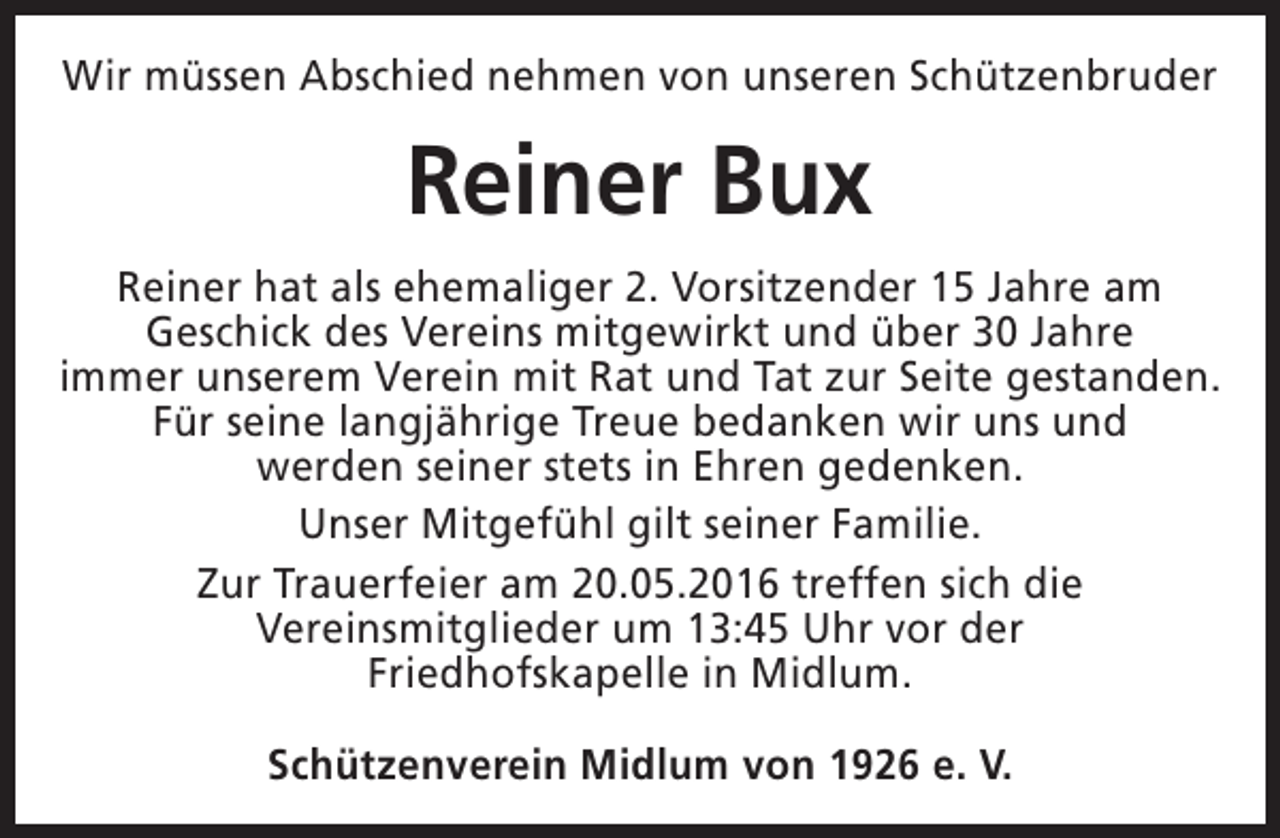 <p>Wir müssen Abschied nehmen von unseren Schützenbruder</p><p>Reiner Bux<br />Reiner hat als ehemaliger 2. Vorsitzender 15 Jahre am<br />Geschick des Vereins mitgewirkt und über 30 Jahre<br />immer unserem Verein mit Rat und Tat zur Seite gestanden.<br />Für seine langjährige Treue bedanken wir uns und<br />werden seiner stets in Ehren gedenken.<br />Unser Mitgefühl gilt seiner Familie.<br />Zur Trauerfeier am 20.05.2016 treffen sich die<br />Vereinsmitglieder um 13:45 Uhr vor der<br />Friedhofskapelle in Midlum.<br />Schützenverein Midlum von 1926 e. V.</p>