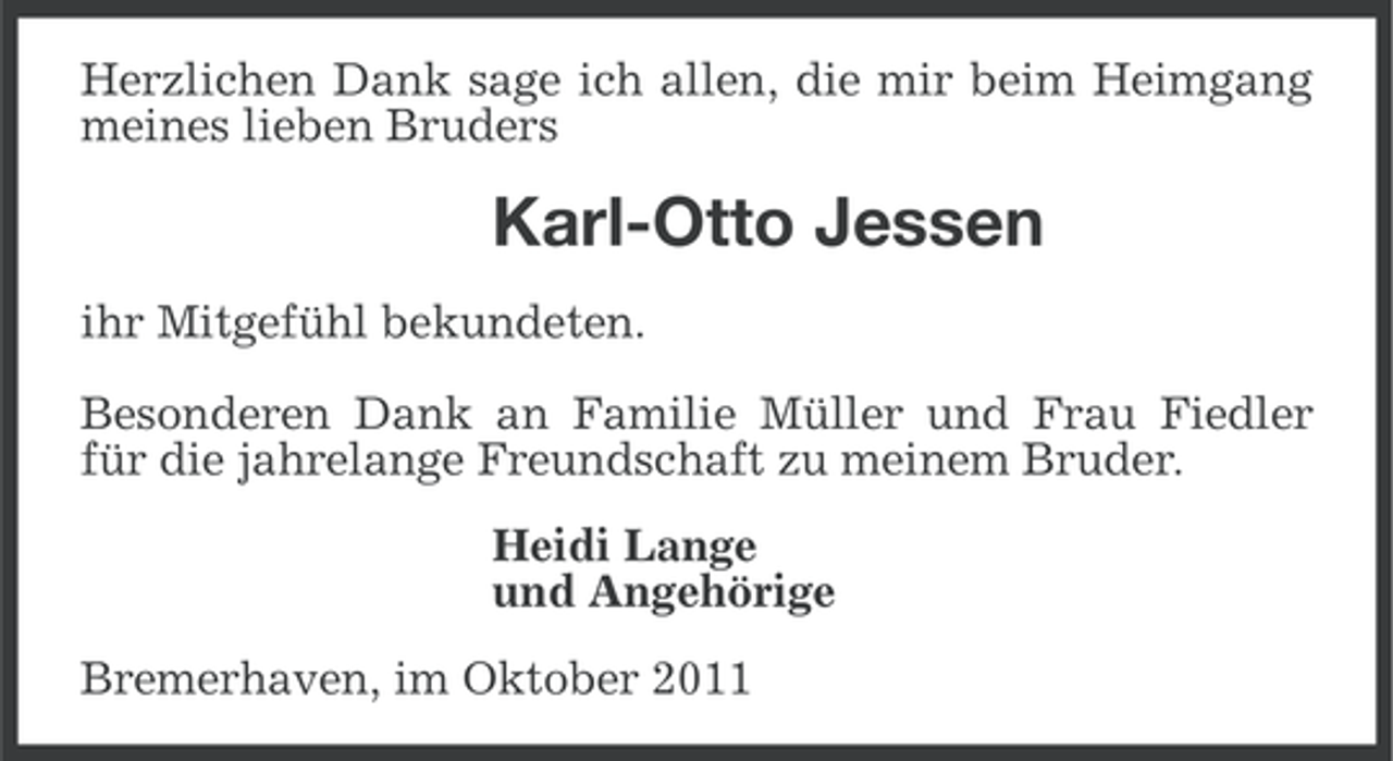<p>Herzlichen Dank sage ich allen, die mir beim Heimgang<br />meines lieben Bruders</p><p>Karl-Otto Jessen<br />ihr Mitgefühl bekundeten.<br />Besonderen Dank an Familie Müller und Frau Fiedler<br />für die jahrelange Freundschaft zu meinem Bruder.<br />Heidi Lange<br />und Angehörige<br />Bremerhaven, im Oktober 2011</p>