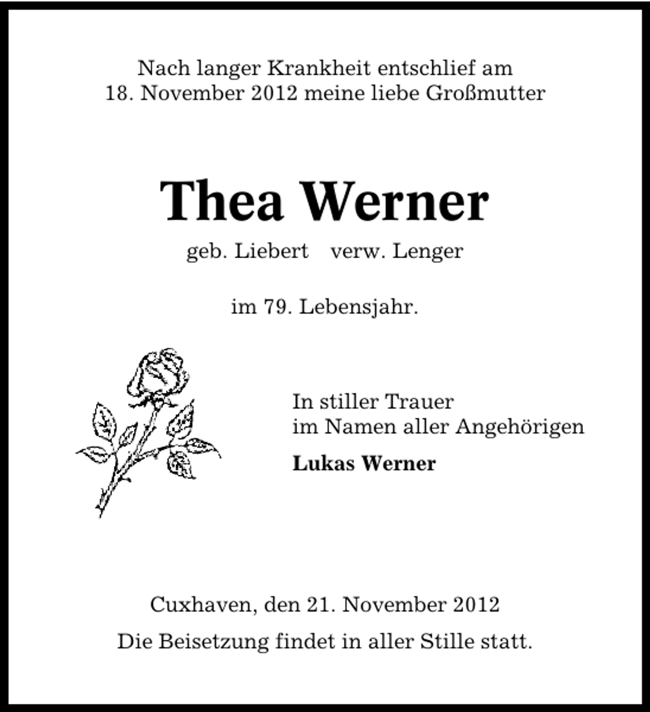 <p>Nach langer Krankheit entschlief am<br />18. November 2012 meine liebe Großmutter</p><p>Thea Werner<br />geb. Liebert</p><p>verw. Lenger</p><p>im 79. Lebensjahr.</p><p>In stiller Trauer<br />im Namen aller Angehörigen<br />Lukas Werner</p><p>Cuxhaven, den 21. November 2012<br />Die Beisetzung findet in aller Stille statt.</p>