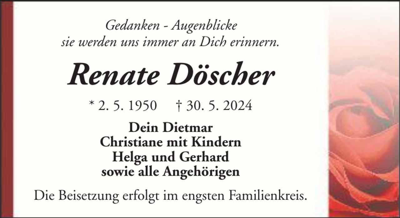 <p>Gedanken - Augenblicke<br />sie werden uns immer an Dich erinnern.</p><p>Renate Döscher<br />* 2. 5. 1950</p><p>† 30. 5. 2024</p><p>Dein Dietmar<br />Christiane mit Kindern<br />Helga und Gerhard<br />sowie alle Angehörigen<br />Die Beisetzung erfolgt im engsten Familienkreis.</p>