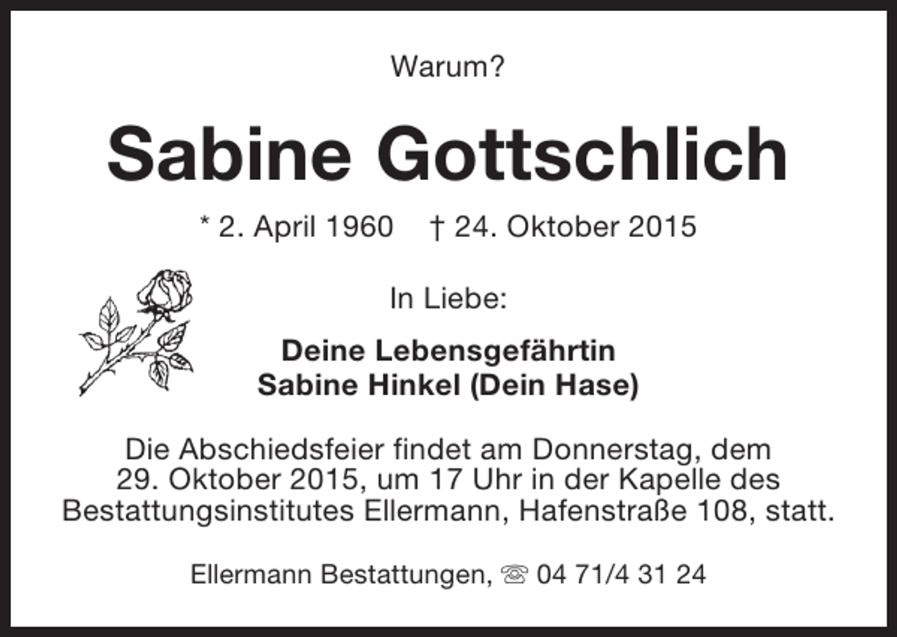<p>Warum?</p><p>Sabine Gottschlich<br />* 2. April 1960</p><p>† 24. Oktober 2015</p><p>In Liebe:<br />Deine Lebensgefährtin<br />Sabine Hinkel (Dein Hase)<br />Die Abschiedsfeier findet am Donnerstag, dem<br />29. Oktober 2015, um 17 Uhr in der Kapelle des<br />Bestattungsinstitutes Ellermann, Hafenstraße 108, statt.<br />Ellermann Bestattungen, s 04 71/4 31 24</p>