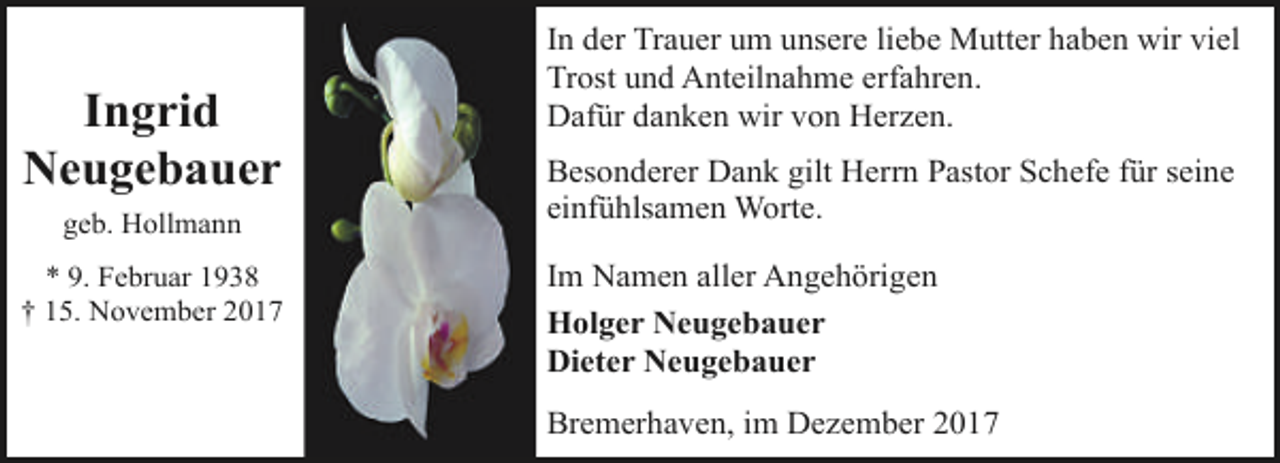 <p>Ingrid<br />Neugebauer<br />geb. Hollmann<br />* 9. Februar 1938<br />† 15. November 2017</p><p>In der Trauer um unsere liebe Mutter haben wir viel<br />Trost und Anteilnahme erfahren.<br />Dafür danken wir von Herzen.<br />Besonderer Dank gilt Herrn Pastor Schefe für seine<br />einfühlsamen Worte.<br />Im Namen aller Angehörigen<br />Holger Neugebauer<br />Dieter Neugebauer<br />Bremerhaven, im Dezember 2017</p>